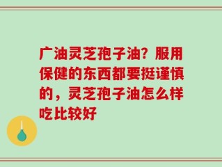 广油灵芝孢子油？服用保健的东西都要挺谨慎的，灵芝孢子油怎么样吃比较好