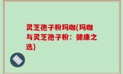 灵芝孢子粉玛咖(玛咖与灵芝孢子粉：健康之选)