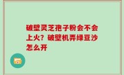 破壁灵芝孢子粉会不会上火？破壁机弄绿豆沙怎么开
