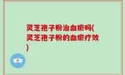 灵芝孢子粉治血瘀吗(灵芝孢子粉的血瘀疗效)