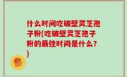 什么时间吃破壁灵芝孢子粉(吃破壁灵芝孢子粉的最佳时间是什么？)