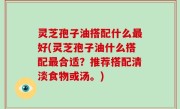 灵芝孢子油搭配什么最好(灵芝孢子油什么搭配最合适？推荐搭配清淡食物或汤。)