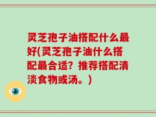 灵芝孢子油搭配什么最好(灵芝孢子油什么搭配最合适？推荐搭配清淡食物或汤。)