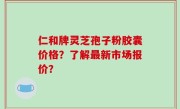 仁和牌灵芝孢子粉胶囊价格？了解最新市场报价？