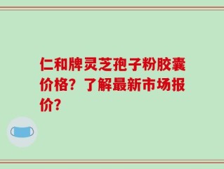 仁和牌灵芝孢子粉胶囊价格？了解最新市场报价？