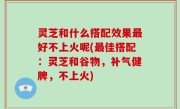 灵芝和什么搭配效果最好不上火呢(最佳搭配：灵芝和谷物，补气健脾，不上火)