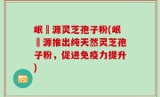 岷冮源灵芝孢子粉(岷冮源推出纯天然灵芝孢子粉，促进免疫力提升)