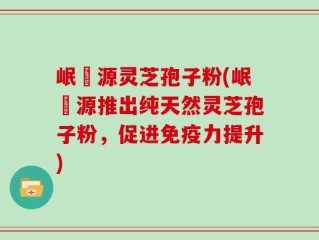 岷冮源灵芝孢子粉(岷冮源推出纯天然灵芝孢子粉，促进免疫力提升)