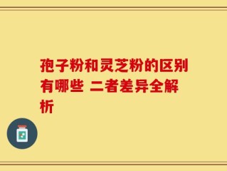 孢子粉和灵芝粉的区别有哪些 二者差异全解析