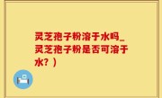 灵芝孢子粉溶于水吗_灵芝孢子粉是否可溶于水？)