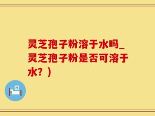灵芝孢子粉溶于水吗_灵芝孢子粉是否可溶于水？)