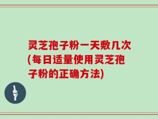 灵芝孢子粉一天敷几次(每日适量使用灵芝孢子粉的正确方法)