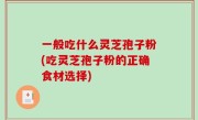 一般吃什么灵芝孢子粉(吃灵芝孢子粉的正确食材选择)