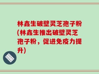 林鑫生破壁灵芝孢子粉(林鑫生推出破壁灵芝孢子粉，促进免疫力提升)