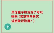 灵芝孢子粉沉淀了可以喝吗 (灵芝孢子粉沉淀后能否饮用？)