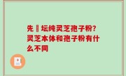 先秾坛纯灵芝孢子粉？灵芝本体和孢子粉有什么不同