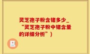 灵芝孢子粉含锗多少_“灵芝孢子粉中锗含量的详细分析”)