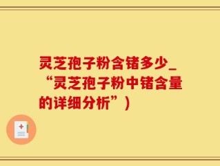 灵芝孢子粉含锗多少_“灵芝孢子粉中锗含量的详细分析”)