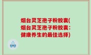 烟台灵芝孢子粉胶囊(烟台灵芝孢子粉胶囊：健康养生的最佳选择)