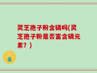 灵芝孢子粉含磷吗(灵芝孢子粉是否富含磷元素？)