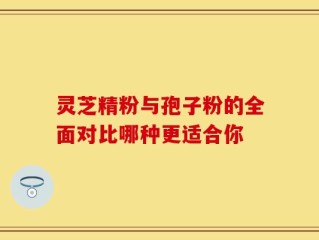 灵芝精粉与孢子粉的全面对比哪种更适合你