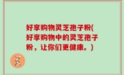 好享购物灵芝孢子粉(好享购物中的灵芝孢子粉，让你们更健康。)