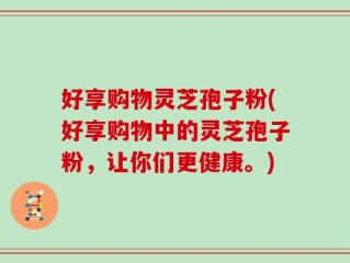 好享购物灵芝孢子粉(好享购物中的灵芝孢子粉，让你们更健康。)