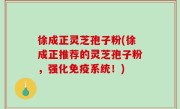 徐成正灵芝孢子粉(徐成正推荐的灵芝孢子粉，强化免疫系统！)