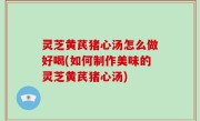 灵芝黄芪猪心汤怎么做好喝(如何制作美味的灵芝黄芪猪心汤)