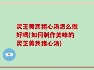 灵芝黄芪猪心汤怎么做好喝(如何制作美味的灵芝黄芪猪心汤)