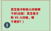 灵芝孢子粉和八珍糕哪个好(比较：灵芝孢子粉 VS 八珍糕，哪个更好？)