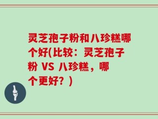 灵芝孢子粉和八珍糕哪个好(比较：灵芝孢子粉 VS 八珍糕，哪个更好？)