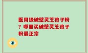 医用级破璧灵芝孢子粉？哪里买破壁灵芝孢子粉最正宗