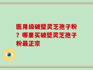 医用级破璧灵芝孢子粉？哪里买破壁灵芝孢子粉最正宗