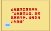 山东正信灵芝孢子粉_“山东正信出品：高效灵芝孢子粉，提升免疫力与健康”