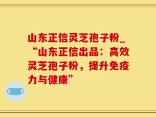 山东正信灵芝孢子粉_“山东正信出品：高效灵芝孢子粉，提升免疫力与健康”