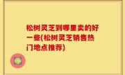 松树灵芝到哪里卖的好一些(松树灵芝销售热门地点推荐)