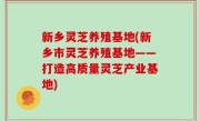 新乡灵芝养殖基地(新乡市灵芝养殖基地——打造高质量灵芝产业基地)