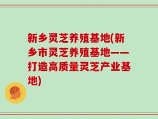 新乡灵芝养殖基地(新乡市灵芝养殖基地——打造高质量灵芝产业基地)