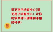 灵芝孢子培育中心(灵芝孢子培育中心：让你的家中种下健康和幸福的种子)