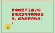 甘肃破壁灵芝孢子粉(甘肃灵芝孢子粉突破壁垒，成为新研究热点！)