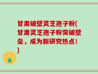 甘肃破壁灵芝孢子粉(甘肃灵芝孢子粉突破壁垒，成为新研究热点！)