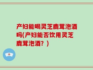 产妇能喝灵芝鹿茸泡酒吗(产妇能否饮用灵芝鹿茸泡酒？)