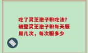 吃了灵芝孢子粉吃法？破壁灵芝孢子粉每天服用几次，每次服多少