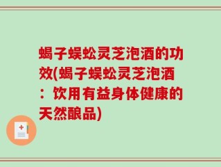 蝎子蜈蚣灵芝泡酒的功效(蝎子蜈蚣灵芝泡酒：饮用有益身体健康的天然酿品)