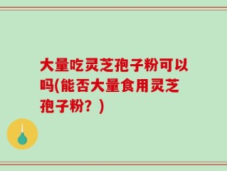 大量吃灵芝孢子粉可以吗(能否大量食用灵芝孢子粉？)