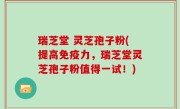 瑞芝堂 灵芝孢子粉(提高免疫力，瑞芝堂灵芝孢子粉值得一试！)