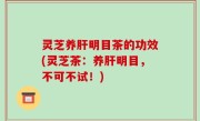 灵芝养肝明目茶的功效(灵芝茶：养肝明目，不可不试！)