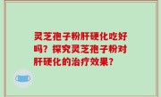 灵芝孢子粉肝硬化吃好吗？探究灵芝孢子粉对肝硬化的治疗效果？