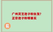 广州灵芝孢子粉批发？正宗孢子粉哪里买
